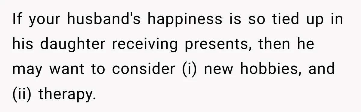 If your husband's happiness is so tied up in his daughter receiving presents, then he may want to consider (i) new hobbies, and (ii) therapy.