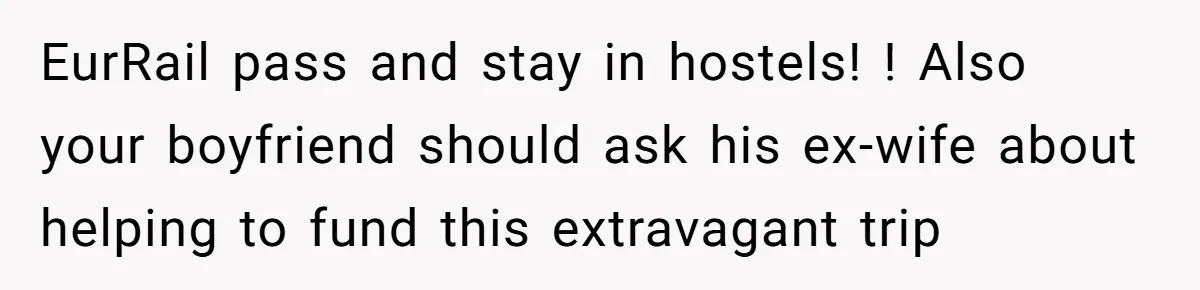 EurRail pass and stay in hostels! ! Also your boyfriend should ask his ex-wife about helping to fund this extravagant trip