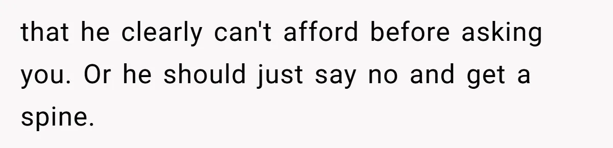 that he clearly can't afford before asking you. Or he should just say no and get a spine.