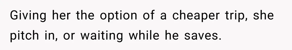 Giving her the option of a cheaper trip, she pitch in, or waiting while he saves.