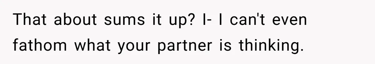 That about sums it up? I- I can't even fathom what your partner is thinking.