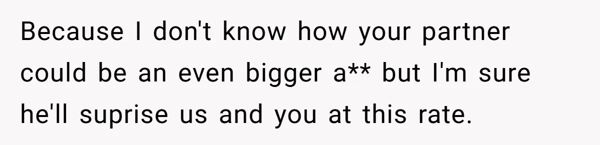 Because I don't know how your partner could be an even bigger a** but I'm sure he'll suprise us and you at this rate.