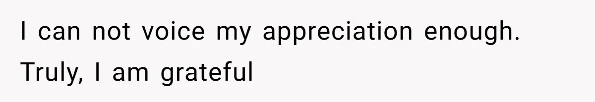 I can not voice my appreciation enough. Truly, I am grateful