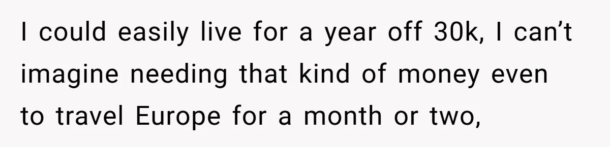 I could easily live for a year off 30k, I can’t imagine needing that kind of money even to travel Europe for a month or two,