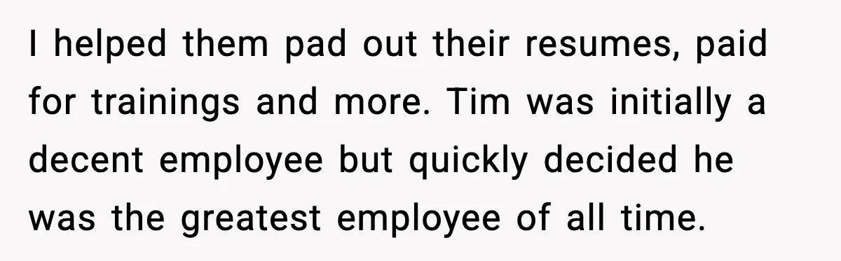I helped them pad out their resumes, paid for trainings and more. Tim was initially a decent employee but quickly decided he was the greatest employee of all time.