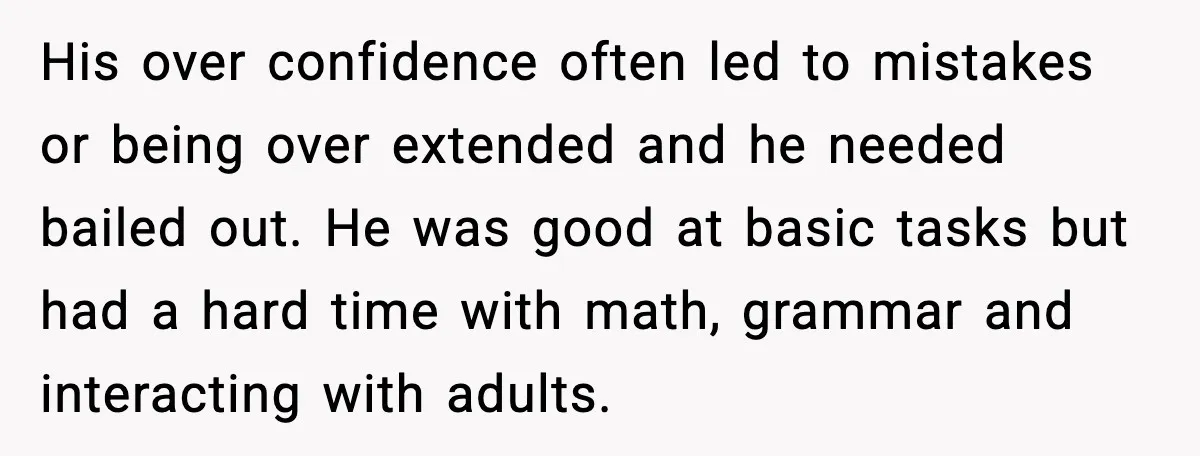 His over confidence often led to mistakes or being over extended and he needed bailed out. He was good at basic tasks but had a hard time with math, grammar...