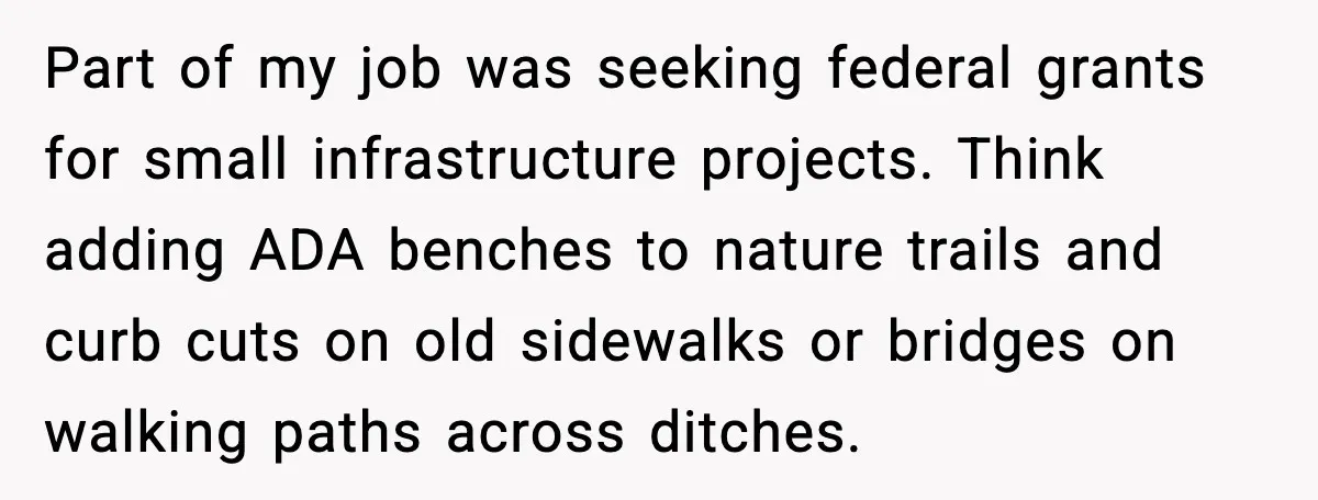 Part of my job was seeking federal grants for small infrastructure projects. Think adding ADA benches to nature trails and curb cuts on old sidewalks or bridges on walking paths...