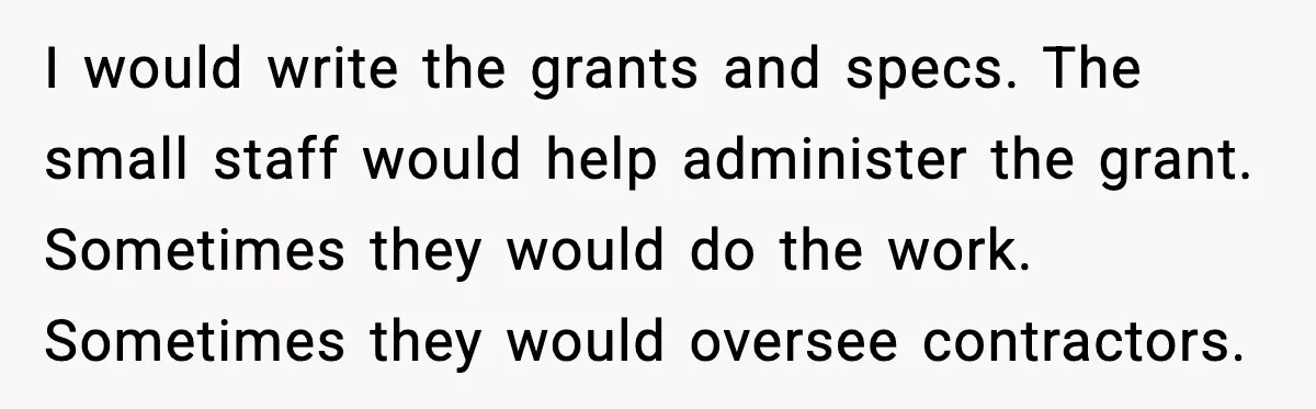 I would write the grants and specs. The small staff would help administer the grant. Sometimes they would do the work. Sometimes they would oversee contractors.