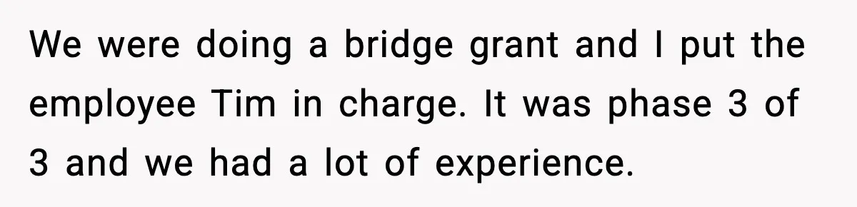 We were doing a bridge grant and I put the employee Tim in charge. It was phase 3 of 3 and we had a lot of experience.