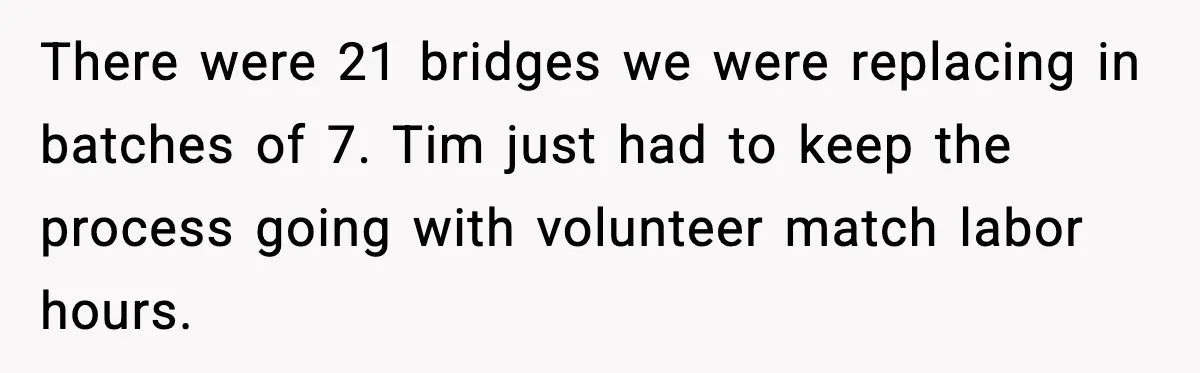 There were 21 bridges we were replacing in batches of 7. Tim just had to keep the process going with volunteer match labor hours.