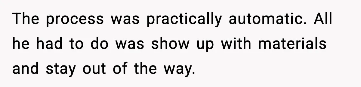 The process was practically automatic. All he had to do was show up with materials and stay out of the way.