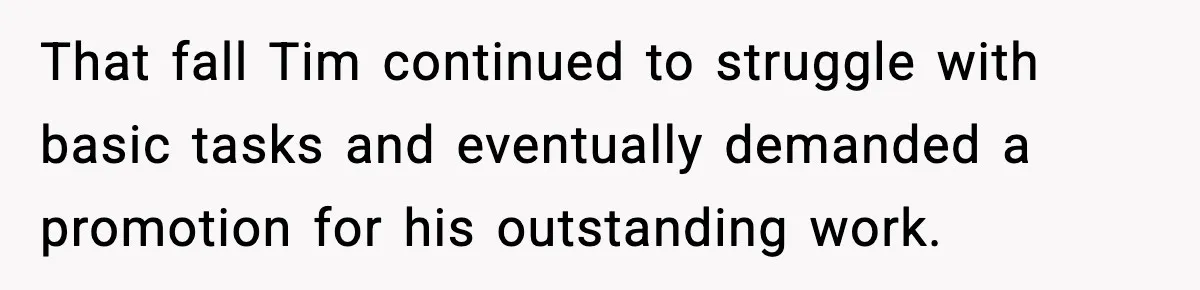 That fall Tim continued to struggle with basic tasks and eventually demanded a promotion for his outstanding work.