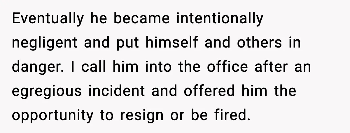 Eventually he became intentionally negligent and put himself and others in danger. I call him into the office after an egregious incident and offered him the opportunity to resign or...