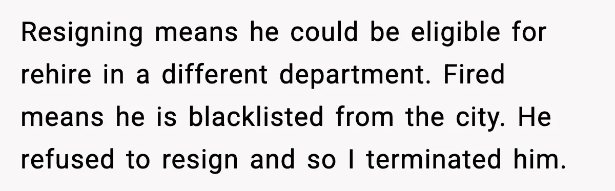 Resigning means he could be eligible for rehire in a different department. Fired means he is blacklisted from the city. He refused to resign and so I terminated him.