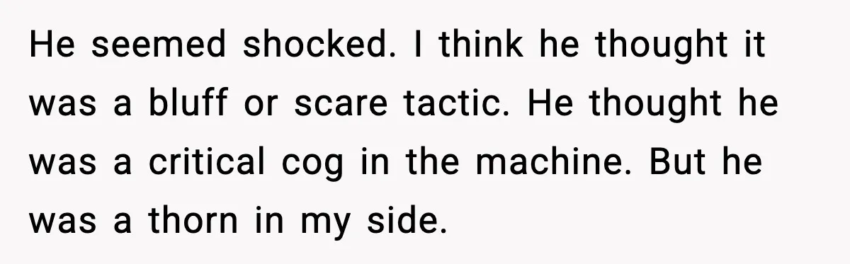 He seemed shocked. I think he thought it was a bluff or scare tactic. He thought he was a critical cog in the machine. But he was a thorn in...