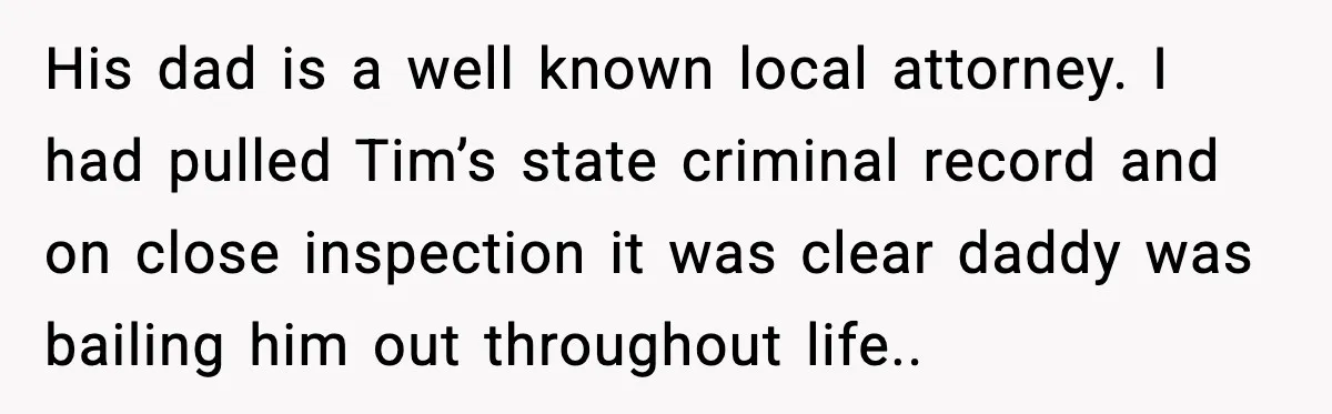 His dad is a well known local attorney. I had pulled Tim’s state criminal record and on close inspection it was clear daddy was bailing him out throughout life..