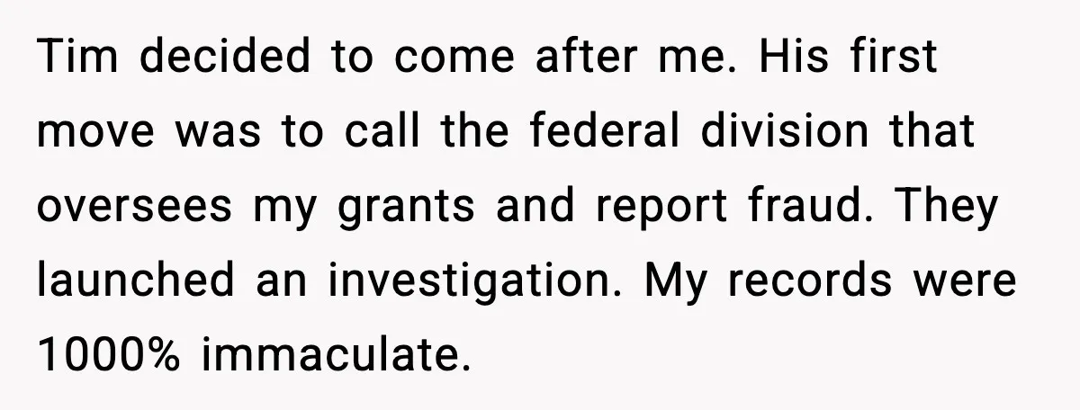 Tim decided to come after me. His first move was to call the federal division that oversees my grants and report fraud. They launched an investigation. My records were 1000%...