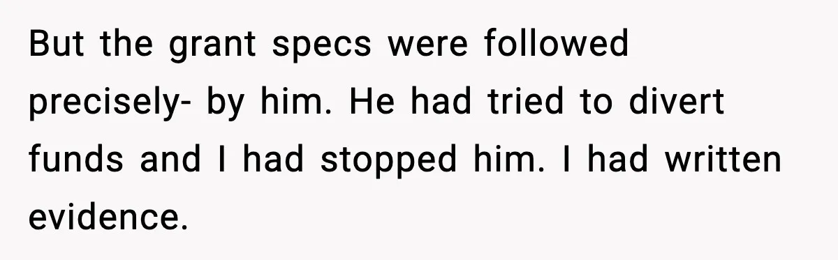 But the grant specs were followed precisely- by him. He had tried to divert funds and I had stopped him. I had written evidence.