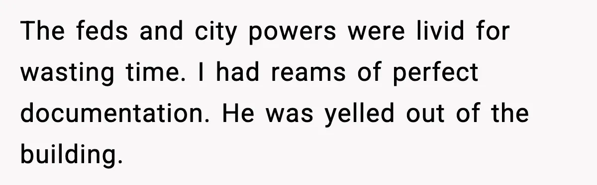 The feds and city powers were livid for wasting time. I had reams of perfect documentation. He was yelled out of the building.