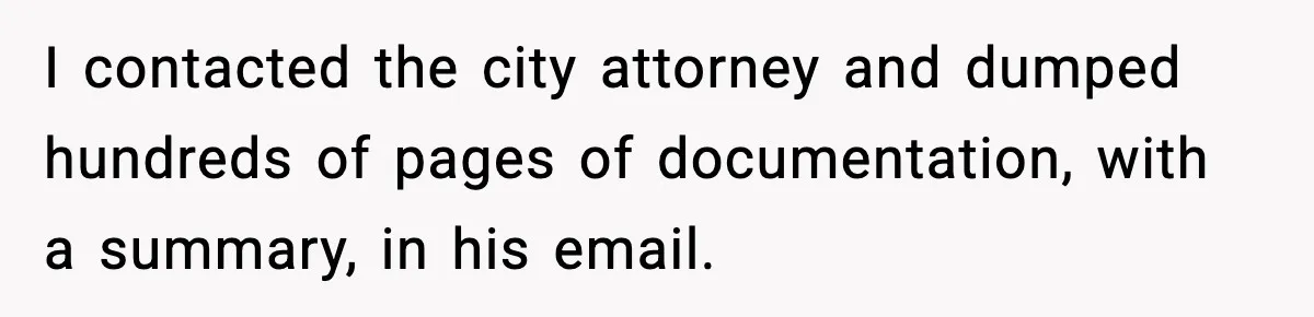 I contacted the city attorney and dumped hundreds of pages of documentation, with a summary, in his email.