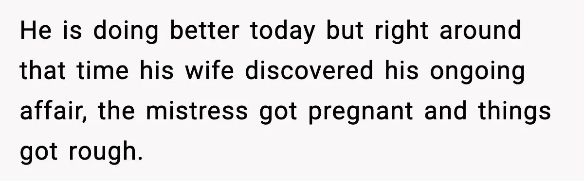 He is doing better today but right around that time his wife discovered his ongoing affair, the mistress got pregnant and things got rough.