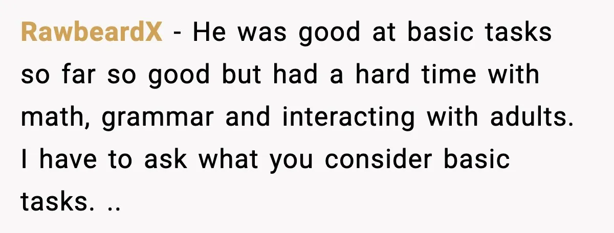 RawbeardX - He was good at basic tasks so far so good but had a hard time with math, grammar and interacting with adults. I have to ask what you...