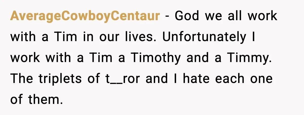 AverageCowboyCentaur - God we all work with a Tim in our lives. Unfortunately I work with a Tim a Timothy and a Timmy. The triplets of t__ror and I hate...