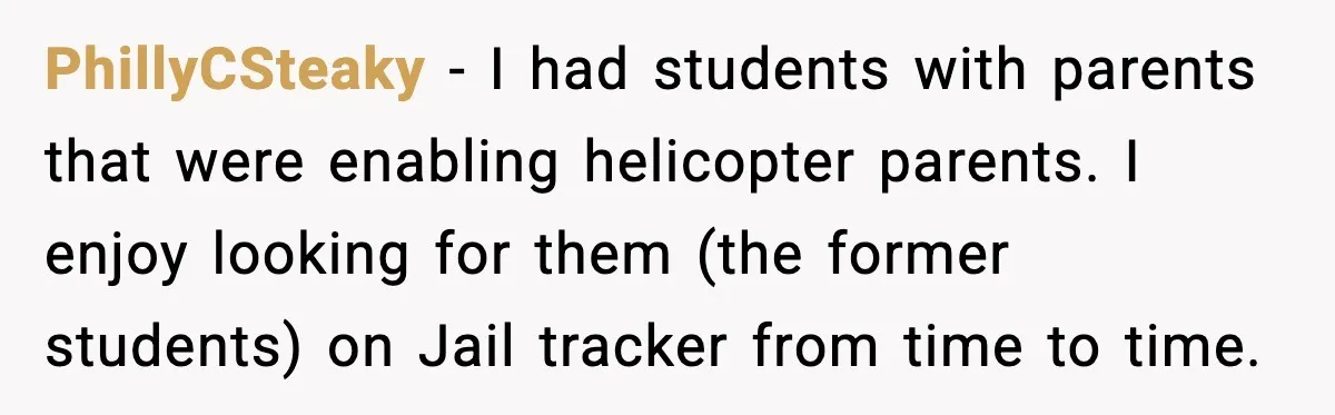 PhillyCSteaky - I had students with parents that were enabling helicopter parents. I enjoy looking for them (the former students) on Jail tracker from time to time.
