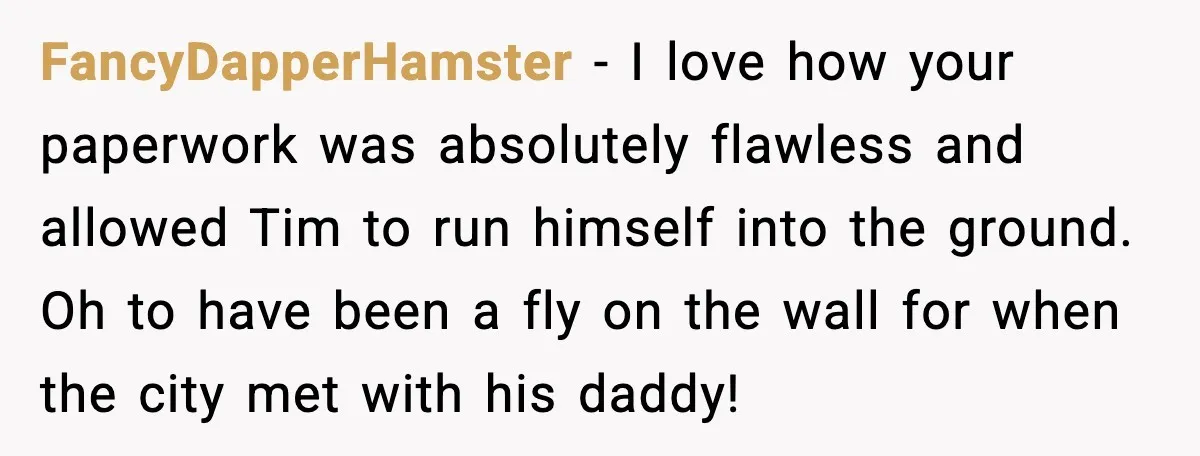 FancyDapperHamster - I love how your paperwork was absolutely flawless and allowed Tim to run himself into the ground. Oh to have been a fly on the wall for when...