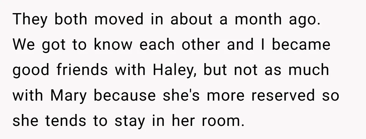 They both moved in about a month ago. We got to know each other and I became good friends with Haley, but not as much with Mary because she's more...