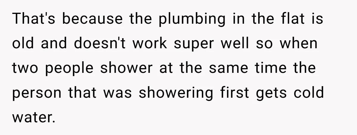 That's because the plumbing in the flat is old and doesn't work super well so when two people shower at the same time the person that was showering first gets...
