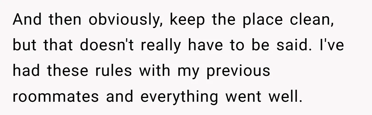And then obviously, keep the place clean, but that doesn't really have to be said. I've had these rules with my previous roommates and everything went well.