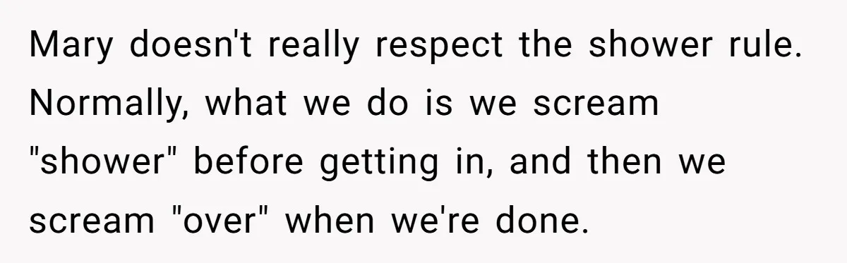 Mary doesn't really respect the shower rule. Normally, what we do is we scream "shower" before getting in, and then we scream "over" when we're done.