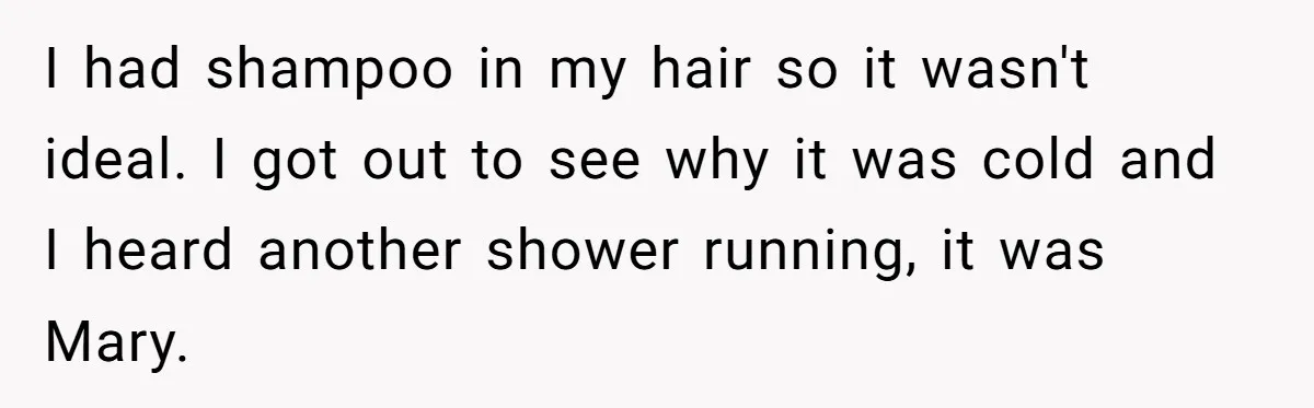 I had shampoo in my hair so it wasn't ideal. I got out to see why it was cold and I heard another shower running, it was Mary.