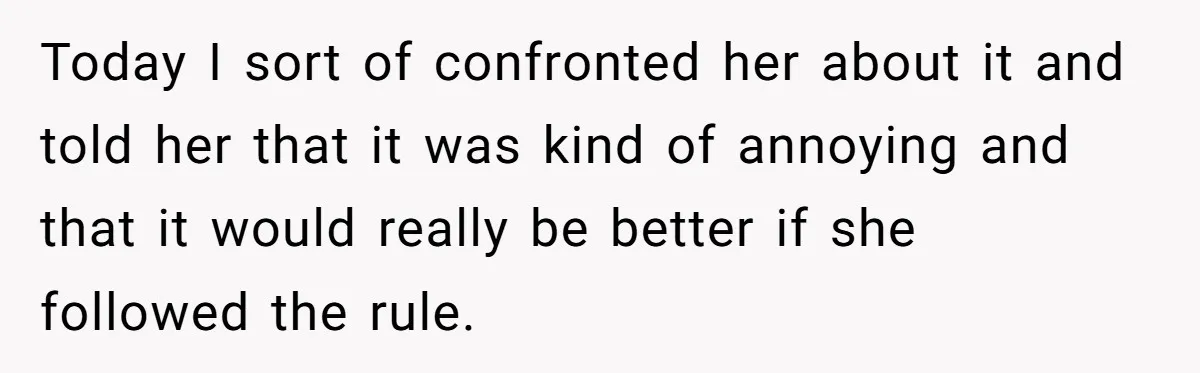 Today I sort of confronted her about it and told her that it was kind of annoying and that it would really be better if she followed the rule.