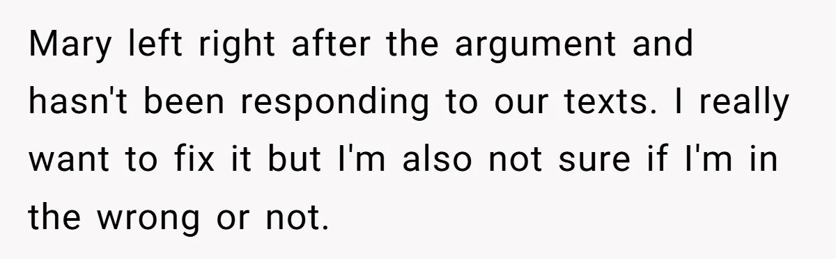 Mary left right after the argument and hasn't been responding to our texts. I really want to fix it but I'm also not sure if I'm in the wrong or...