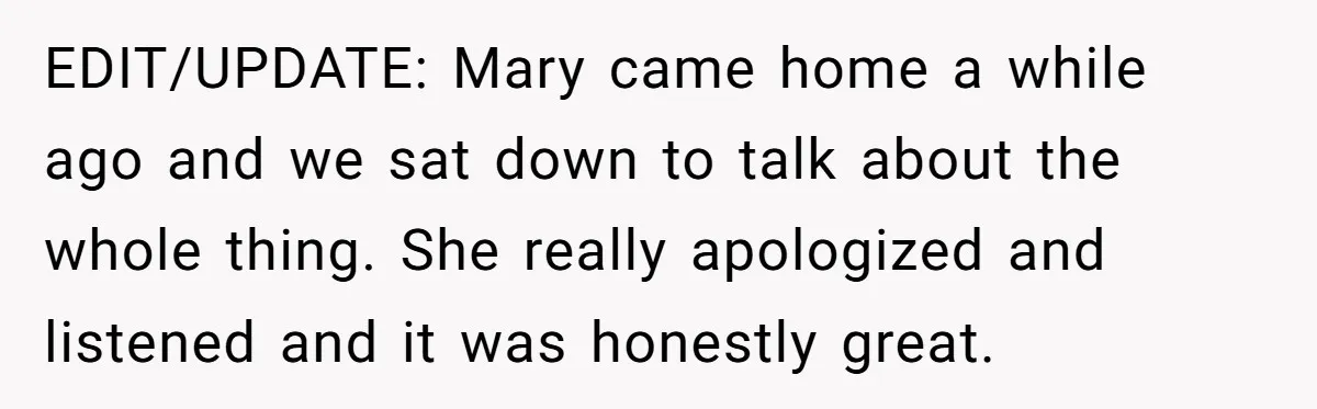 EDIT/UPDATE: Mary came home a while ago and we sat down to talk about the whole thing. She really apologized and listened and it was honestly great.