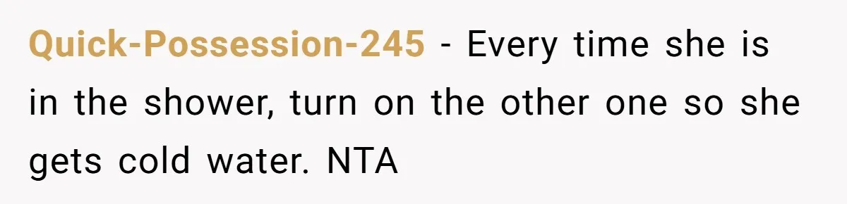 Quick-Possession-245 − Every time she is in the shower, turn on the other one so she gets cold water. NTA