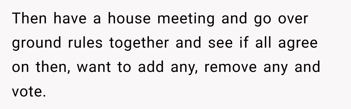 Then have a house meeting and go over ground rules together and see if all agree on then, want to add any, remove any and vote.