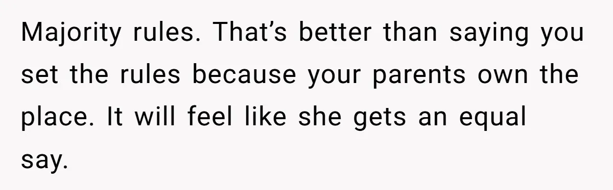 Majority rules. That’s better than saying you set the rules because your parents own the place. It will feel like she gets an equal say.