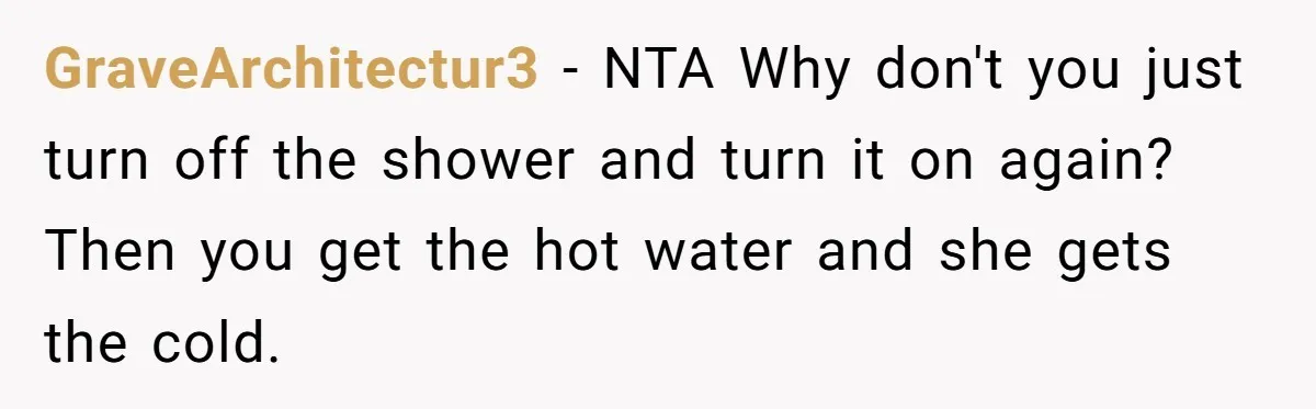 GraveArchitectur3 − NTA Why don't you just turn off the shower and turn it on again? Then you get the hot water and she gets the cold.