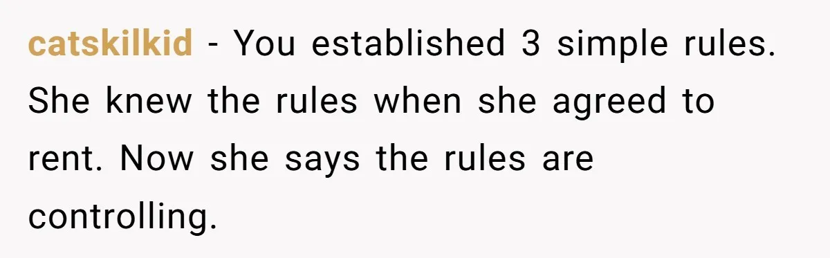 catskilkid − You established 3 simple rules. She knew the rules when she agreed to rent. Now she says the rules are controlling.