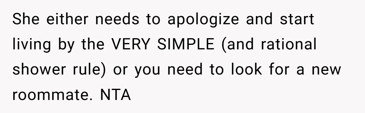 She either needs to apologize and start living by the VERY SIMPLE (and rational shower rule) or you need to look for a new roommate. NTA