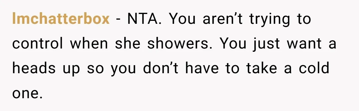 lmchatterbox − NTA. You aren’t trying to control when she showers. You just want a heads up so you don’t have to take a cold one.
