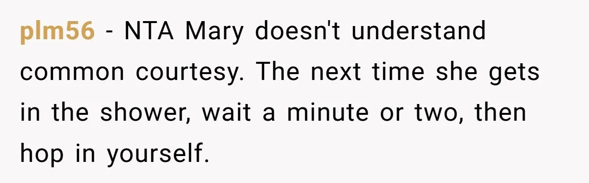 plm56 − NTA Mary doesn't understand common courtesy. The next time she gets in the shower, wait a minute or two, then hop in yourself.