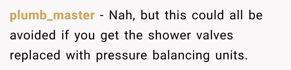 plumb_master − Nah, but this could all be avoided if you get the shower valves replaced with pressure balancing units.