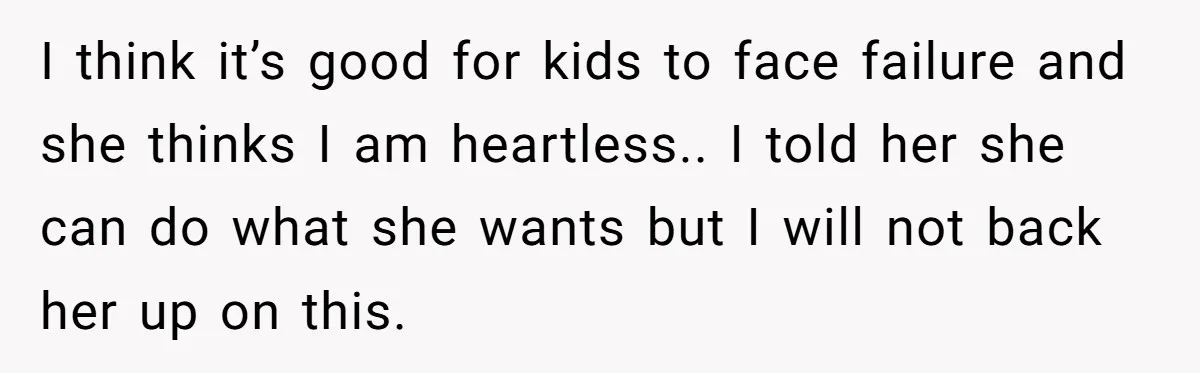 I think it’s good for kids to face failure and she thinks I am heartless.. I told her she can do what she wants but I will not back her...