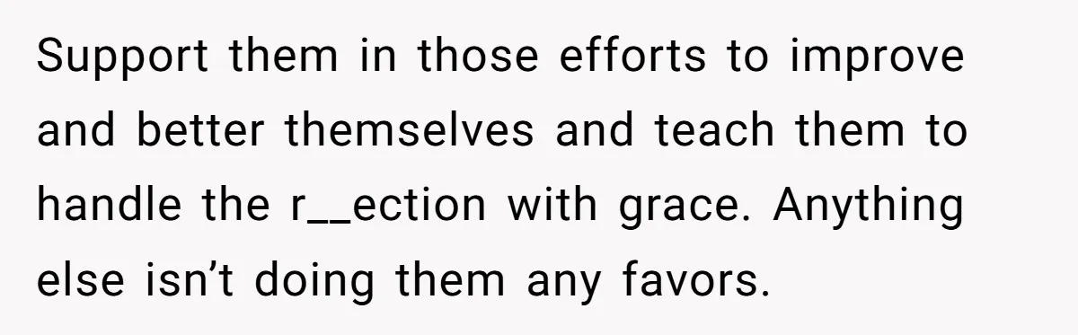 Support them in those efforts to improve and better themselves and teach them to handle the r__ection with grace. Anything else isn’t doing them any favors.