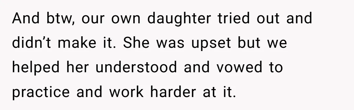 And btw, our own daughter tried out and didn’t make it. She was upset but we helped her understood and vowed to practice and work harder at it.