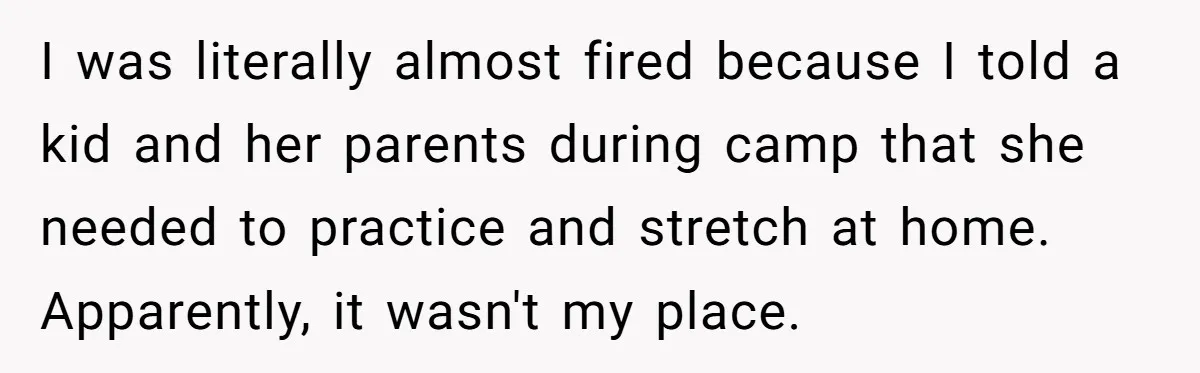 I was literally almost fired because I told a kid and her parents during camp that she needed to practice and stretch at home. Apparently, it wasn't my place.